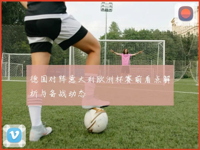 德国对阵意大利欧洲杯赛前看点解析与备战动态
