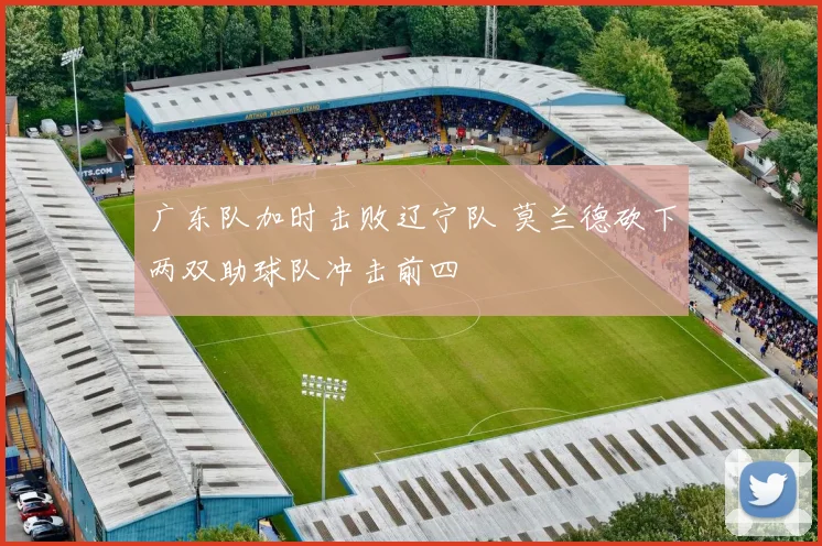 广东队加时击败辽宁队 莫兰德砍下两双助球队冲击前四