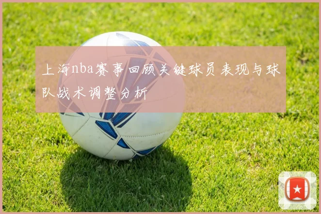 上海nba赛事回顾关键球员表现与球队战术调整分析