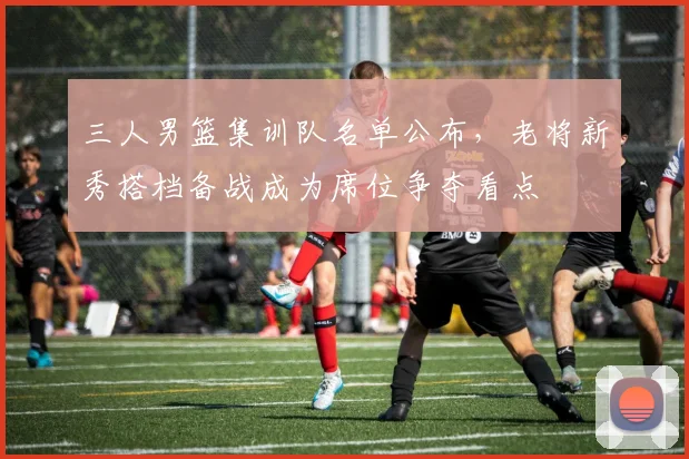 三人男篮集训队名单公布，老将新秀搭档备战成为席位争夺看点