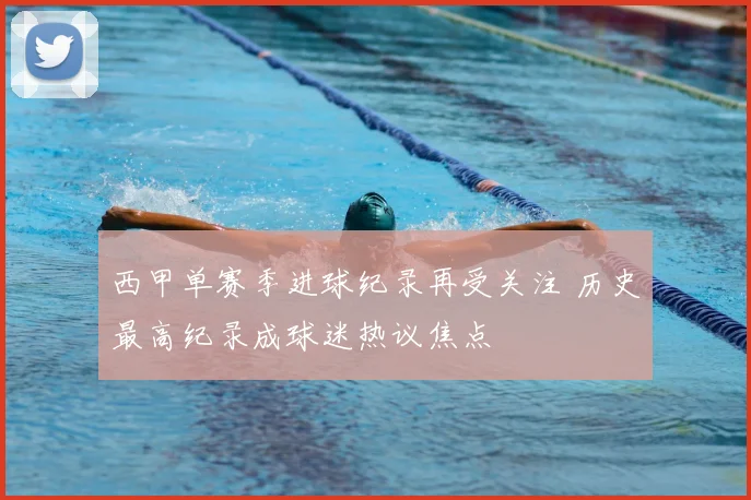 西甲单赛季进球纪录再受关注 历史最高纪录成球迷热议焦点