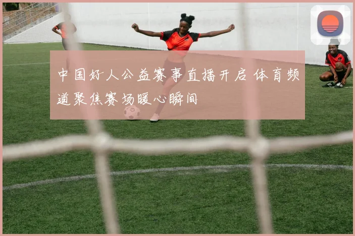 中国好人公益赛事直播开启 体育频道聚焦赛场暖心瞬间