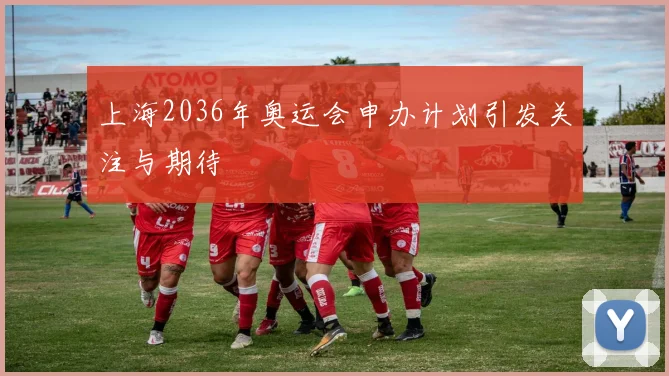 上海2036年奥运会申办计划引发关注与期待