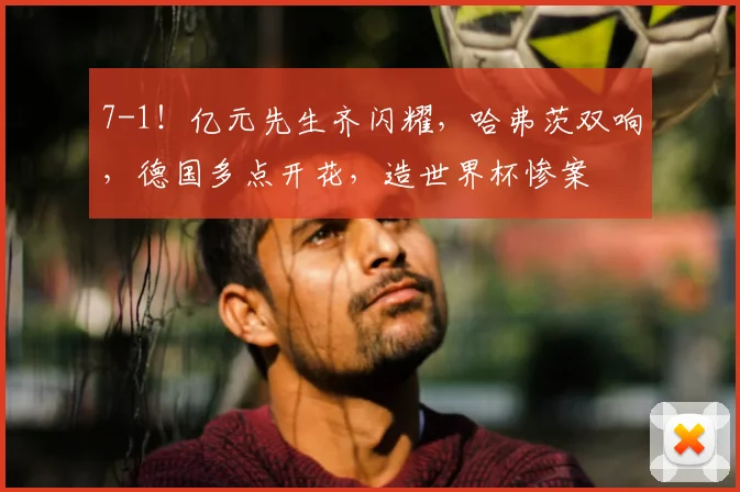 7-1！亿元先生齐闪耀，哈弗茨双响，德国多点开花，造世界杯惨案