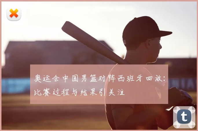 奥运会中国男篮对阵西班牙回放：比赛过程与结果引关注