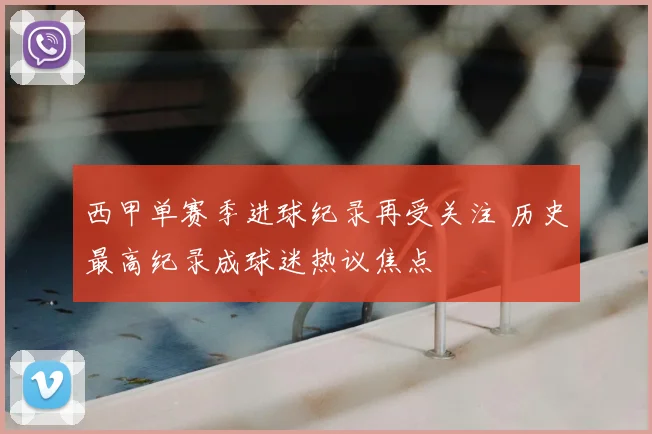 西甲单赛季进球纪录再受关注 历史最高纪录成球迷热议焦点