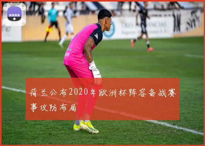 荷兰公布2020年欧洲杯阵容备战赛事攻防布局