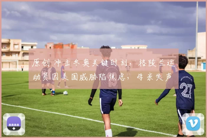 原创 冲击冬奥关键时刻，格陵兰运动员因美国威胁陷焦虑，母亲失声痛哭