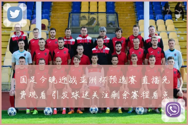 国足今晚迎战亚洲杯预选赛 直播免费观看 引发球迷关注剩余赛程看点