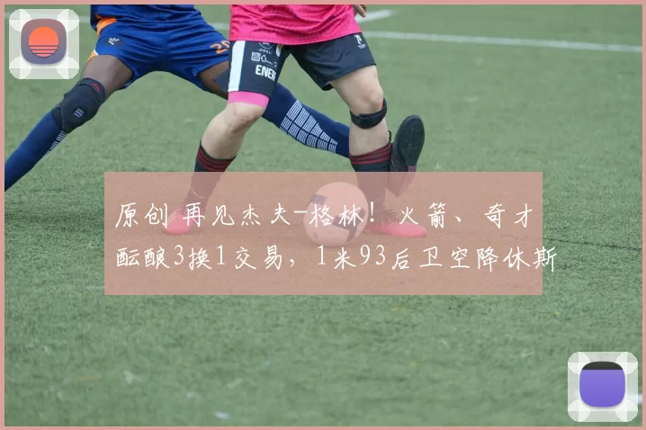 原创 再见杰夫-格林！火箭、奇才酝酿3换1交易，1米93后卫空降休斯顿