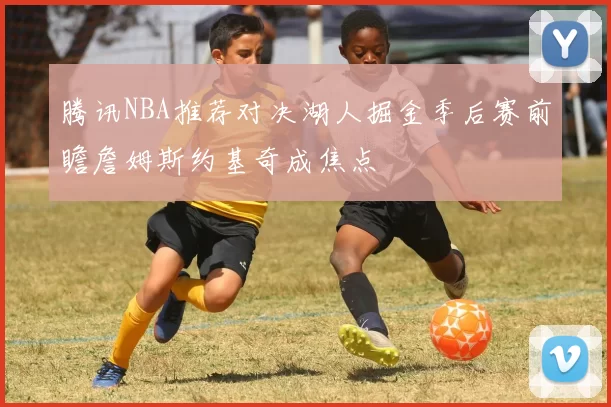 腾讯NBA推荐对决湖人掘金季后赛前瞻詹姆斯约基奇成焦点