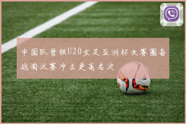 中国队晋级U20女足亚洲杯决赛圈备战淘汰赛冲击更高名次
