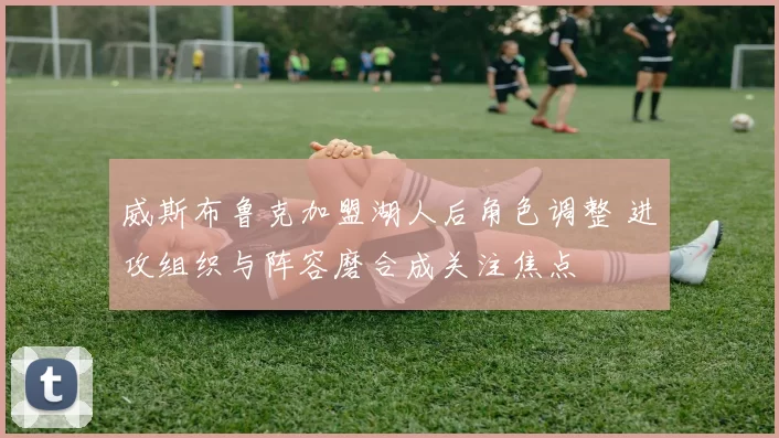 威斯布鲁克加盟湖人后角色调整 进攻组织与阵容磨合成关注焦点