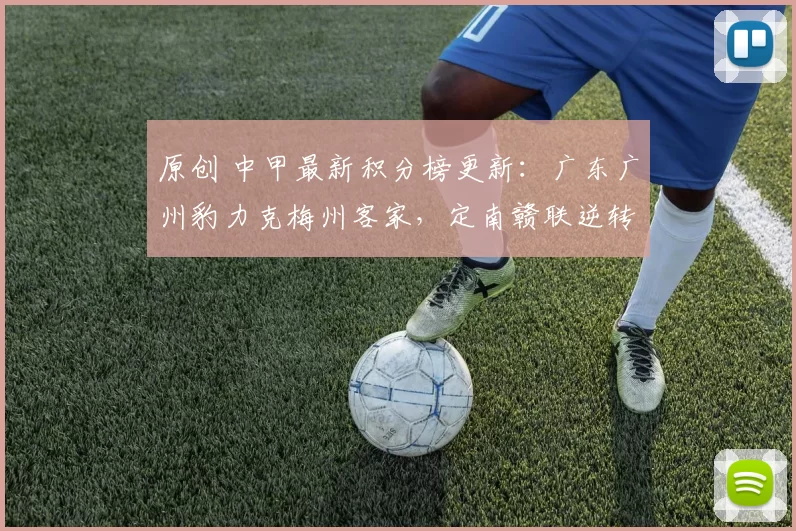 原创 中甲最新积分榜更新：广东广州豹力克梅州客家，定南赣联逆转石家庄功夫