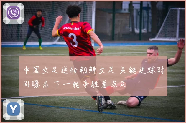 中国女足逆转朝鲜女足 关键进球时间曝光 下一轮争胜看点足