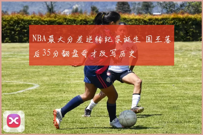 NBA最大分差逆转纪录诞生 国王落后35分翻盘奇才改写历史