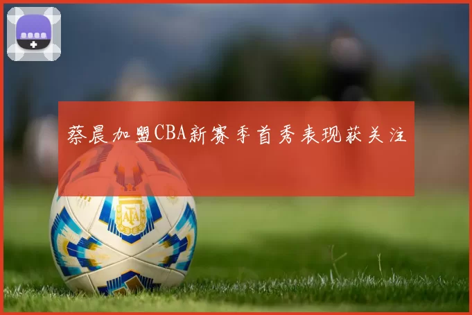 蔡晨加盟CBA新赛季首秀表现获关注