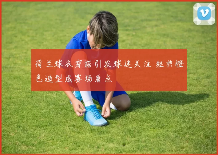 荷兰球衣穿搭引发球迷关注 经典橙色造型成赛场看点