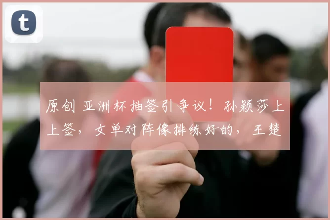 原创 亚洲杯抽签引争议！孙颖莎上上签，女单对阵像排练好的，王楚钦尊重国家队安排