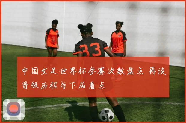 中国女足世界杯参赛次数盘点 再谈晋级历程与下届看点