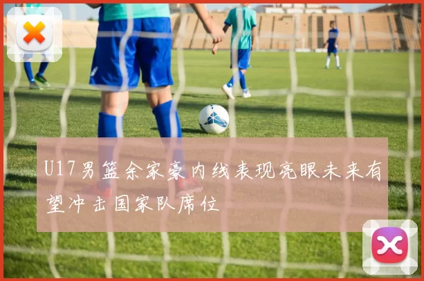 U17男篮余家豪内线表现亮眼未来有望冲击国家队席位