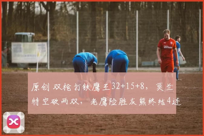 原创 双枪打铁鹰王32+15+8，莫兰特空砍两双，老鹰险胜灰熊终结4连败