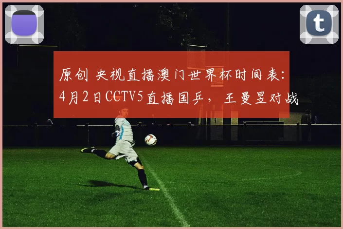 原创 央视直播澳门世界杯时间表：4月2日CCTV5直播国乒，王曼昱对战伊藤！
