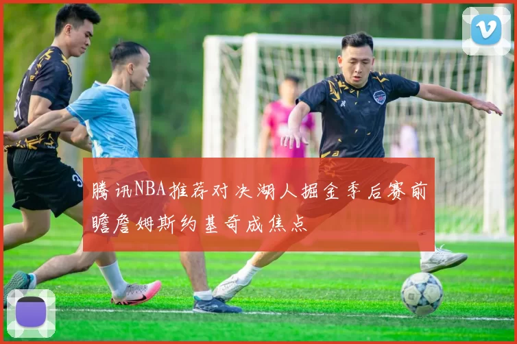 腾讯NBA推荐对决湖人掘金季后赛前瞻詹姆斯约基奇成焦点