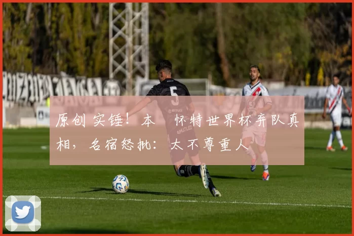 原创 实锤！本・怀特世界杯弃队真相，名宿怒批：太不尊重人