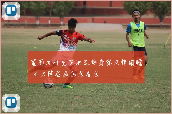 葡萄牙对克罗地亚热身赛交锋前瞻 主力阵容成焦点看点