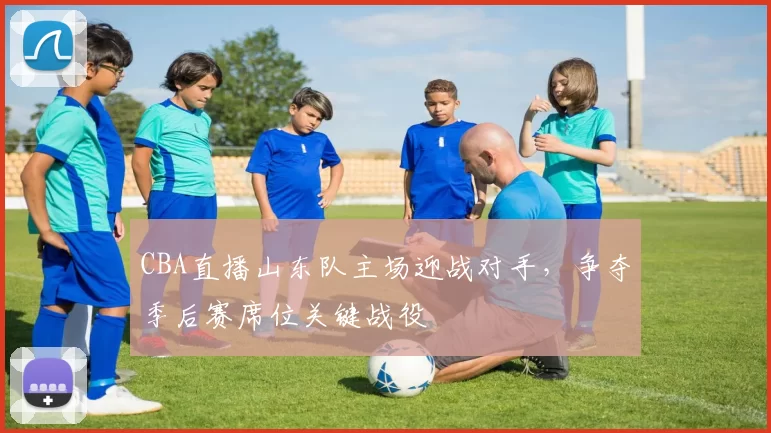 CBA直播山东队主场迎战对手，争夺季后赛席位关键战役