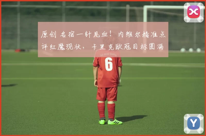 原创 名宿一针见血！内维尔精准点评红魔现状，卡里克欧冠目标圆满落地