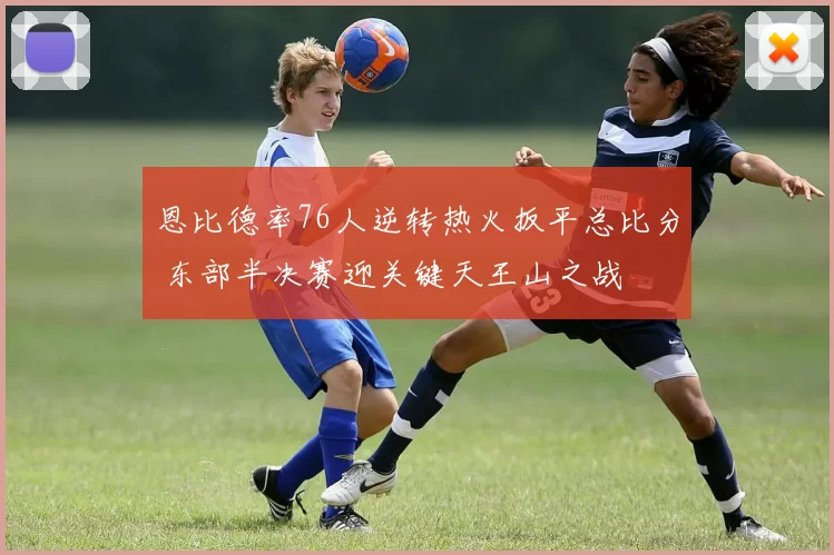 恩比德率76人逆转热火扳平总比分 东部半决赛迎关键天王山之战