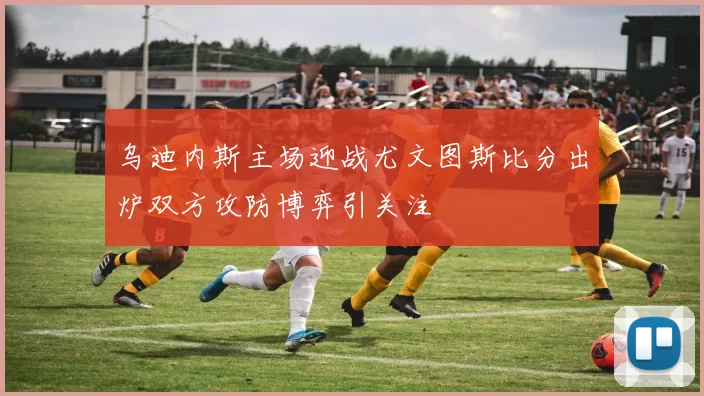 乌迪内斯主场迎战尤文图斯比分出炉双方攻防博弈引关注