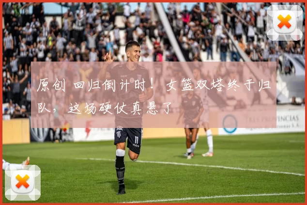 原创 回归倒计时！女篮双塔终于归队，这场硬仗真悬了