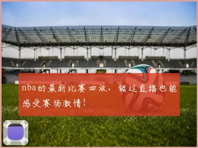 nba的最新比赛回放，错过直播也能感受赛场激情！
