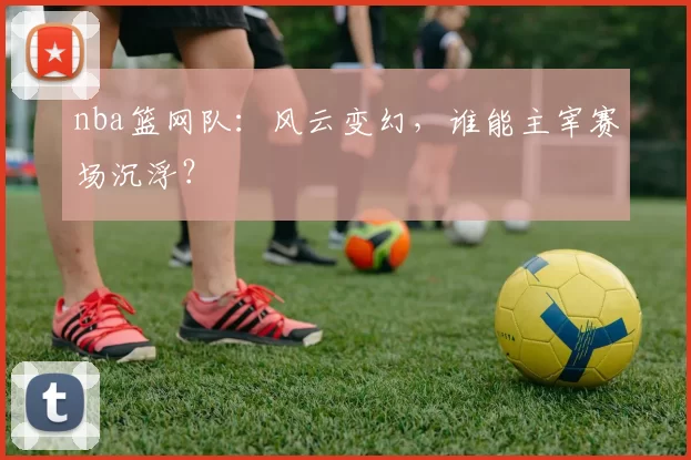 nba篮网队:风云变幻,谁能主宰赛场沉浮?