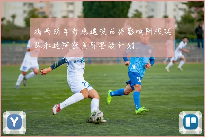 梅西明年考虑退役或将影响阿根廷队和迈阿密国际备战计划