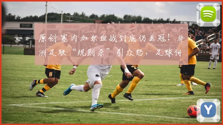 原创 塞内加尔血战到底仍丢冠！非洲足联“规则杀”引众怒，足球何时能讲点人性？