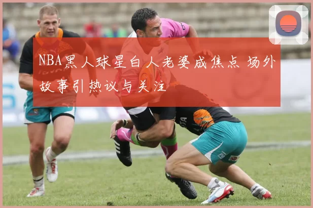 NBA黑人球星白人老婆成焦点 场外故事引热议与关注