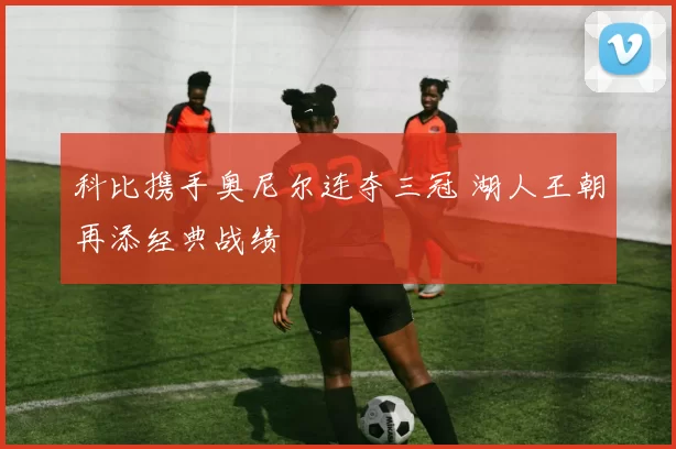 科比携手奥尼尔连夺三冠 湖人王朝再添经典战绩