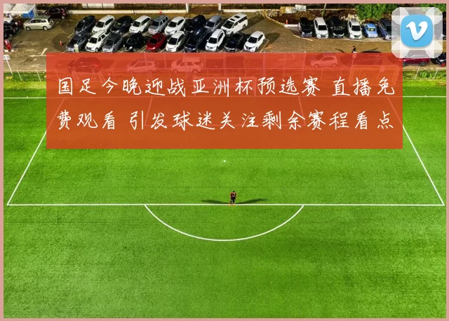 国足今晚迎战亚洲杯预选赛 直播免费观看 引发球迷关注剩余赛程看点
