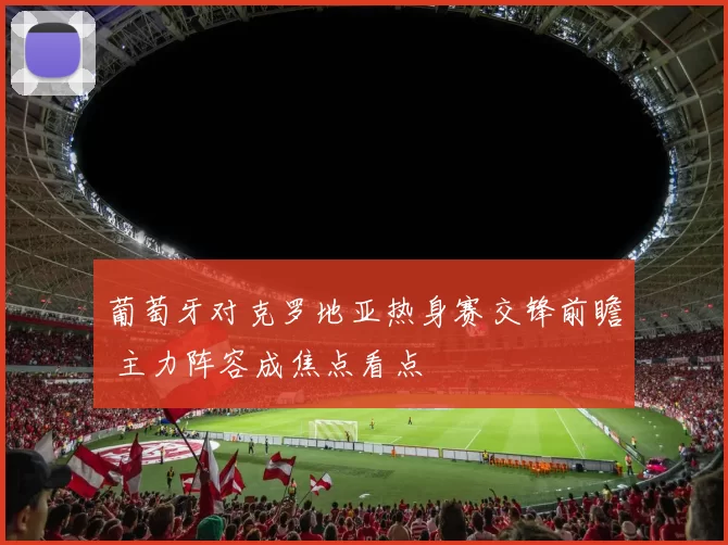 葡萄牙对克罗地亚热身赛交锋前瞻 主力阵容成焦点看点