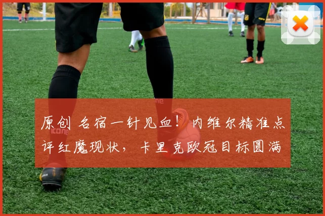 原创 名宿一针见血！内维尔精准点评红魔现状，卡里克欧冠目标圆满落地