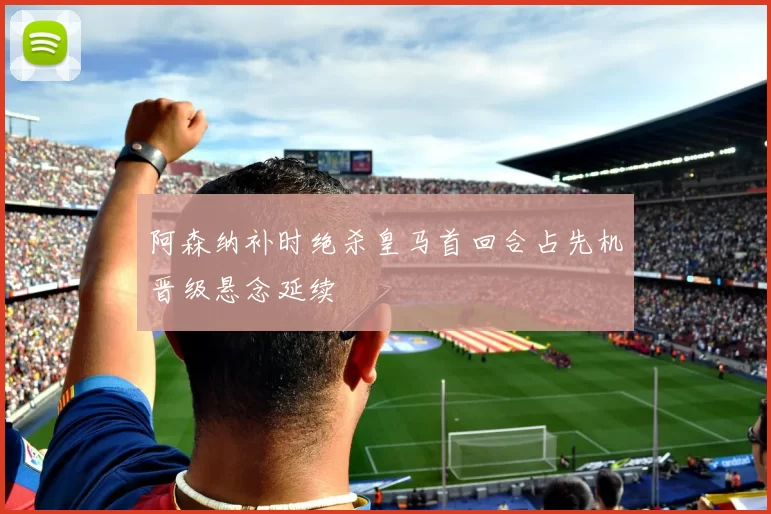 阿森纳补时绝杀皇马首回合占先机晋级悬念延续