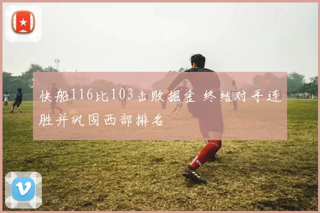 快船116比103击败掘金 终结对手连胜并巩固西部排名