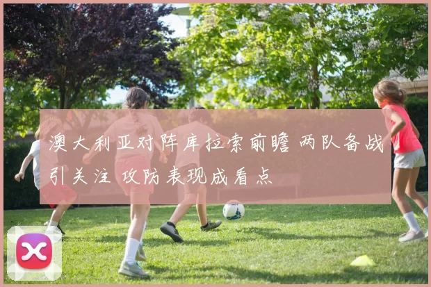 澳大利亚对阵库拉索前瞻 两队备战引关注 攻防表现成看点