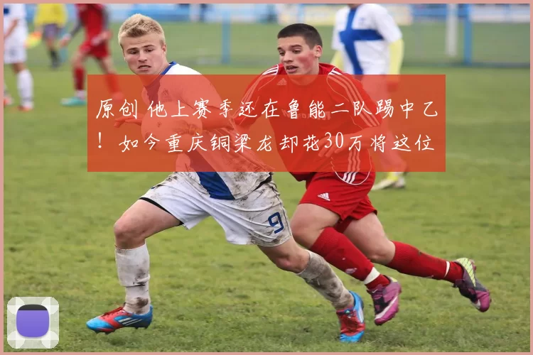 原创 他上赛季还在鲁能二队踢中乙！如今重庆铜梁龙却花30万将这位王牌引进，本轮中超已首秀