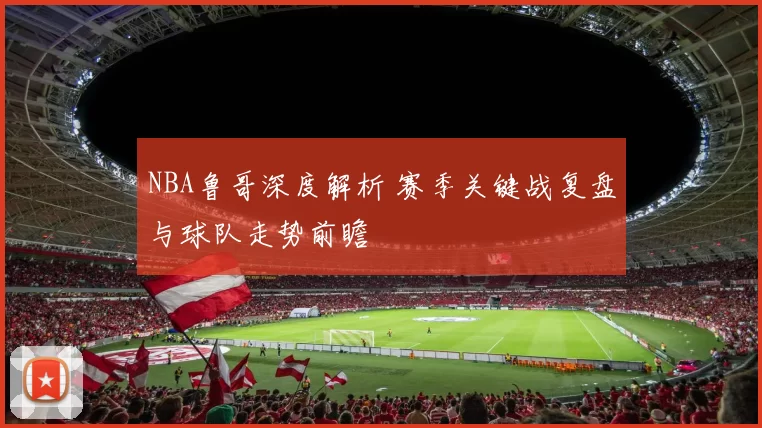 NBA鲁哥深度解析 赛季关键战复盘与球队走势前瞻