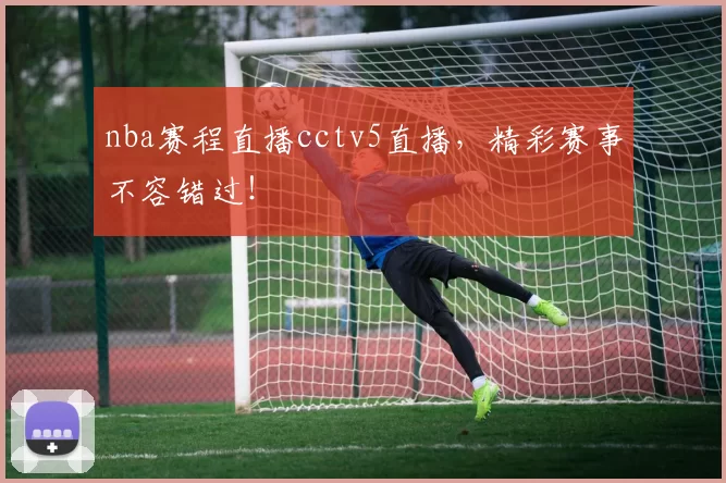 nba赛程直播cctv5直播，精彩赛事不容错过！